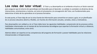 Los roles del tutor virtual: El Tutor y su desempeño en el ambiente virtual es un factor esencial
para asegurar que el entorno de aprendizaje será favorable para el Aprendiz. La calidad, la variedad y la dinámica de las
interacciones, orientaciones y tutorías, así como el entusiasmo y la consagración del Tutor, son fundamentales para
determinar el éxito de los aprendices en el proceso formativo.
En este punto, el Tutor deja de ser la única fuente de información para convertirse en asesor y guía, en un planificador
de un proceso educativo abierto y flexible, con fuentes de información actuales, variadas, claras y motivadoras.
Para desempeñar con calidad su rol, el Tutor debe tener las siguientes habilidades: comprensión de los procesos online,
habilidades relacionadas con el manejo de las herramientas tecnológicas que soportan la formación virtual y a distancia,
habilidades comunicativas, entre otros.
Además deben ser expertos en las competencias del programa de formación y poseer habilidades para las relaciones
interpersonales e intrapersonales.
 