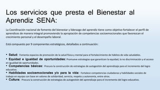 Los servicios que presta el Bienestar al
Aprendiz SENA:
La Coordinación nacional de fomento del bienestar y liderazgo del aprendiz tiene como objetivo fortalecer el perfil de
aprendices de manera integral promoviendo la apropiación de competencias socioemocionales que favorezcan el
crecimiento personal y el desempeño laboral​.
Está compuesto por 9 componentes estratégicos, detallados a continuación:
• Salud: Fomenta espacios de promoción de la salud física y mental para el fortalecimiento de hábitos de vida saludables.
• Equidad e igualdad de oportunidades: Promueve estrategias que garanticen la equidad, la no discriminación y el acceso
en igualdad de oportunidades.
• Competencias básicas​: Procura la construcción de estrategias de autogestión del aprendizaje para el incremento del logro
educativo.
• Habilidades socioemocionales y/o para la vida​: Fortalece competencias ciudadanas y habilidades sociales de
trabajo en equipo con base en valores de solidaridad, servicio, respeto y autonomía, entre otros.
• Cultura​: Procura la construcción de estrategias de autogestión del aprendizaje para el incremento del logro educativo.
 