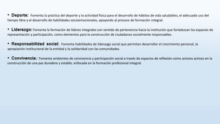 • Deporte​: Fomenta la práctica del deporte y la actividad física para el desarrollo de hábitos de vida saludables, el adecuado uso del
tiempo libre y el desarrollo de habilidades socioemocionales, apoyando al proceso de formación integral.
• Liderazgo: Fomenta la formación de líderes integrales con sentido de pertenencia hacia la institución que fortalezcan los espacios de
representación y participación, como elementos para la construcción de ciudadanos socialmente responsables.
• Responsabilidad social: Fomenta habilidades de liderazgo social que permitan desarrollar el crecimiento personal, la
apropiación institucional de la entidad y la solidaridad con las comunidades.
• Conviv​encia: Fomenta ambientes de convivencia y participación social a través de espacios de reflexión como actores activos en la
construcción de una paz duradera y estable, enfocada en la formación profesional integral.
 