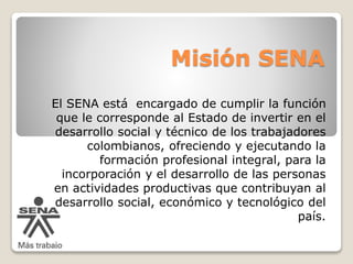 Misión SENA 
El SENA está encargado de cumplir la función 
que le corresponde al Estado de invertir en el 
desarrollo social y técnico de los trabajadores 
colombianos, ofreciendo y ejecutando la 
formación profesional integral, para la 
incorporación y el desarrollo de las personas 
en actividades productivas que contribuyan al 
desarrollo social, económico y tecnológico del 
país. 
 