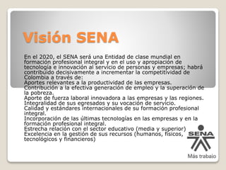 Visión SENA 
En el 2020, el SENA será una Entidad de clase mundial en 
formación profesional integral y en el uso y apropiación de 
tecnología e innovación al servicio de personas y empresas; habrá 
contribuido decisivamente a incrementar la competitividad de 
Colombia a través de: 
Aportes relevantes a la productividad de las empresas. 
Contribución a la efectiva generación de empleo y la superación de 
la pobreza. 
Aporte de fuerza laboral innovadora a las empresas y las regiones. 
Integralidad de sus egresados y su vocación de servicio. 
Calidad y estándares internacionales de su formación profesional 
integral. 
Incorporación de las últimas tecnologías en las empresas y en la 
formación profesional integral. 
Estrecha relación con el sector educativo (media y superior). 
Excelencia en la gestión de sus recursos (humanos, físicos, 
tecnológicos y financieros) 
 