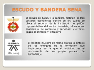 ESCUDO Y BANDERA SENA 
El escudo del SENA y la bandera, reflejan los tres 
sectores económicos dentro de los cuales se 
ubica el accionar de la institución: el piñón, 
representativo del sector industria; el caduceo, 
asociado al de comercio y servicios; y el café, 
ligado al primario y extractivo 
El logotipo muestra de forma gráfica la síntesis 
de los enfoques de la formación que 
impartimos en la que el individuo es el 
responsable de su propio proceso de 
aprendizaje. 
 