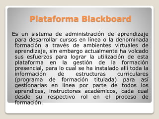 Plataforma Blackboard 
Es un sistema de administración de aprendizaje 
para desarrollar cursos en línea o la denominada 
formación a través de ambientes virtuales de 
aprendizaje, sin embargo actualmente ha volcado 
sus esfuerzos para lograr la utilización de esta 
plataforma en la gestión de la formación 
presencial, para lo cual se ha instalado allí toda la 
información de estructuras curriculares 
(programa de formación titulada) para así 
gestionarlas en línea por parte de todos los 
aprendices, instructores académicos, cada cual 
desde su respectivo rol en el proceso de 
formación. 
 