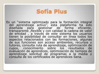 Sofía Plus 
Es un “sistema optimizado para la formación integral 
del aprendizaje activo”, esta plataforma ha sido 
diseñada para gestionar de forma eficiente, 
transparente ,flexible y con calidad la cadena de valor 
de entidad , a través de este sistema los usuarios 
tienen la posibilidad de consultar en línea todos los 
aspectos relacionados con las formaciones, algunas 
de sus funciones son acceso ambientes, recursos y 
tutores, consulta ruta de aprendizaje, optimización de 
cupos, conocimiento sobre los resultados de 
evaluación de aprendices, optimización de tiempos de 
aprendizaje solicitud de programas a la media y 
consulta de los certificados de aprendices Sena. 
