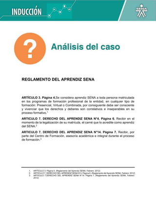 REGLAMENTO DEL APRENDIZ SENA
ARTÍCULO 3. Página 4.Se considera aprendiz SENA a toda persona matriculada
en los programas de formación profesional de la entidad, en cualquier tipo de
formación: Presencial, Virtual o Combinada, por consiguiente debe ser consciente
y vivenciar que los derechos y deberes son correlativos e inseparables en su
proceso formativo.1
ARTICULO 7. DERECHO DEL APRENDIZ SENA N°4. Página 6. Recibir en el
momento de la legalización de su matrícula, el carné que lo acredite como aprendiz
del SENA.2
ARTICULO 7. DERECHO DEL APRENDIZ SENA N°14. Página 7. Recibir, por
parte del Centro de Formación, asesoría académica e integral durante el proceso
de formación.3
1. ARTÍCULO 3. Página 4. (Reglamento del Aprendiz SENA, Febrero 2012)
2. ARTICULO 7. DERECHO DEL APRENDIZ SENA N°4. Página 6, (Reglamento del Aprendiz SENA, Febrero 2012)
3. ARTICULO 7.DERECHO DEL APRENDIZ SENA N°14. Página 7, (Reglamento del Aprendiz SENA, Febrero
2012)
 