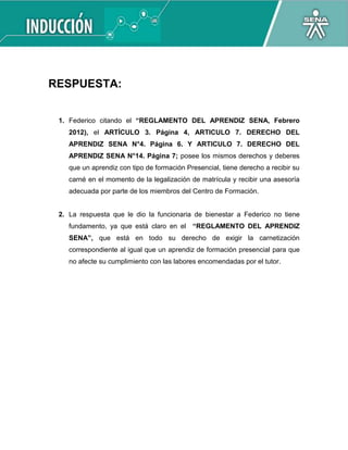 RESPUESTA:
1. Federico citando el “REGLAMENTO DEL APRENDIZ SENA, Febrero
2012), el ARTÍCULO 3. Página 4, ARTICULO 7. DERECHO DEL
APRENDIZ SENA N°4. Página 6. Y ARTICULO 7. DERECHO DEL
APRENDIZ SENA N°14. Página 7; posee los mismos derechos y deberes
que un aprendiz con tipo de formación Presencial, tiene derecho a recibir su
carné en el momento de la legalización de matrícula y recibir una asesoría
adecuada por parte de los miembros del Centro de Formación.
2. La respuesta que le dio la funcionaria de bienestar a Federico no tiene
fundamento, ya que está claro en el “REGLAMENTO DEL APRENDIZ
SENA”, que está en todo su derecho de exigir la carnetización
correspondiente al igual que un aprendiz de formación presencial para que
no afecte su cumplimiento con las labores encomendadas por el tutor.
 