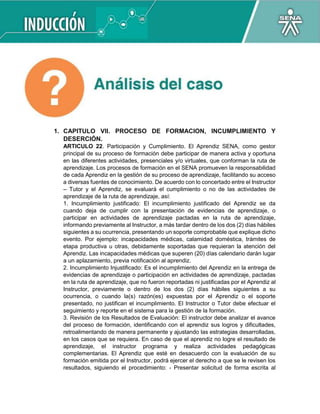 1. CAPITULO VII. PROCESO DE FORMACION, INCUMPLIMIENTO Y
DESERCIÓN.
ARTICULO 22. Participación y Cumplimiento. El Aprendiz SENA, como gestor
principal de su proceso de formación debe participar de manera activa y oportuna
en las diferentes actividades, presenciales y/o virtuales, que conforman la ruta de
aprendizaje. Los procesos de formación en el SENA promueven la responsabilidad
de cada Aprendiz en la gestión de su proceso de aprendizaje, facilitando su acceso
a diversas fuentes de conocimiento. De acuerdo con lo concertado entre el Instructor
– Tutor y el Aprendiz, se evaluará el cumplimiento o no de las actividades de
aprendizaje de la ruta de aprendizaje, así:
1. Incumplimiento justificado: El incumplimiento justificado del Aprendiz se da
cuando deja de cumplir con la presentación de evidencias de aprendizaje, o
participar en actividades de aprendizaje pactadas en la ruta de aprendizaje,
informando previamente al Instructor, a más tardar dentro de los dos (2) días hábiles
siguientes a su ocurrencia, presentando un soporte comprobable que explique dicho
evento. Por ejemplo: incapacidades médicas, calamidad doméstica, trámites de
etapa productiva u otras, debidamente soportadas que requieran la atención del
Aprendiz. Las incapacidades médicas que superen (20) días calendario darán lugar
a un aplazamiento, previa notificación al aprendiz.
2. Incumplimiento Injustificado: Es el incumplimiento del Aprendiz en la entrega de
evidencias de aprendizaje o participación en actividades de aprendizaje, pactadas
en la ruta de aprendizaje, que no fueron reportadas ni justificadas por el Aprendiz al
Instructor, previamente o dentro de los dos (2) días hábiles siguientes a su
ocurrencia, o cuando la(s) razón(es) expuestas por el Aprendiz o el soporte
presentado, no justifican el incumplimiento. El Instructor o Tutor debe efectuar el
seguimiento y reporte en el sistema para la gestión de la formación.
3. Revisión de los Resultados de Evaluación: El instructor debe analizar el avance
del proceso de formación, identificando con el aprendiz sus logros y dificultades,
retroalimentando de manera permanente y ajustando las estrategias desarrolladas,
en los casos que se requiera. En caso de que el aprendiz no logre el resultado de
aprendizaje, el instructor programa y realiza actividades pedagógicas
complementarias. El Aprendiz que esté en desacuerdo con la evaluación de su
formación emitida por el Instructor, podrá ejercer el derecho a que se le revisen los
resultados, siguiendo el procedimiento: - Presentar solicitud de forma escrita al
 