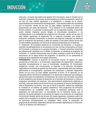 instructor y a través del sistema de gestión de la formación, para la revisión por el
Instructor, orientador del proceso de aprendizaje que emitió la evaluación, dentro de
los dos (2) días hábiles siguientes a la publicación o entrega de la misma,
argumentando los fundamentos del desacuerdo. - Esta solicitud debe ser contestada
por el instructor, dentro de los dos (2) días hábiles siguientes a la fecha de
presentación por parte del Aprendiz. - Si la solicitud no es contestada dentro del
término anterior, o si persiste el desacuerdo con la respuesta recibida, el aprendiz
podrá solicitar mediante escrito dirigido al Coordinador Académico o rol
correspondiente a la modalidad del programa de formación, dentro de los dos (2)
días hábiles siguientes, la asignación de un segundo evaluador que revise la
evaluación realizada inicialmente; la decisión del segundo evaluador es definitiva
para la evaluación del Aprendiz y debe ser emitida a más tardar dentro de los dos
(2) días hábiles siguientes a la fecha de la solicitud presentada por el Aprendiz.
4.- Deserción. Se considera deserción en el proceso de formación: a. Cuando el
aprendiz injustificadamente no se presente por tres (3) días consecutivos al Centro
de Formación o empresa en su proceso formativo. c. Cuando al terminar el periodo
de aplazamiento aprobado por el SENA, el Aprendiz no reingresa al programa de
formación. d. Cuando transcurridos dos (2) años contados a partir de la fecha de
terminación de la etapa lectiva del programa, el Aprendiz no ha presentado la
evidencia de la realización de la etapa productiva.
PARÁGRAFO: Cuando el aprendiz se encuentre incurso en alguna de estas
situaciones el Instructor o el funcionario responsable del seguimiento respectivo,
reportará inmediatamente el caso al Coordinador Académico. El Coordinador
Académico enviará una comunicación al Aprendiz a la dirección domiciliaria
registrada en el sistema de gestión de información, requiriéndole para que justifique
plenamente el incumplimiento, aportando las evidencias o soportes respectivos
dentro de los cinco (5) días hábiles siguientes al envío. Si el Aprendiz no da
respuesta dentro del término establecido o no aporta las evidencias que justifiquen
plenamente este incumplimiento el Subdirector de Centro de Formación suscribirá
el acto académico que declara la deserción en el proceso de formación y ordena la
respectiva cancelación de matrícula, acto administrativo debidamente notificado al
aprendiz, para que dentro de los términos de Ley presente el recurso de Reposición
ante el Subdirector de Centro. Una vez en firme la decisión, deberá ser registrada
la novedad en el sistema de gestión académica. Para programas de formación
complementaria en modalidad 100% virtual, la deserción declarada será la
registrada por instructor-tutor. La Cancelación de la matrícula implica que el
aprendiz no pueda participar en procesos de ingreso a la institución en programas
de formación titulada dentro de los seis (6) meses siguientes, contados a partir del
registro de la novedad en el sistema de gestión de la formación. Para los programas
de formación complementaria en modalidad 100% virtual, la inscripción en
programas de formación dependerá del tipo de novedad registrada por el Instructor-
Tutor en el sistema de información. 4
 