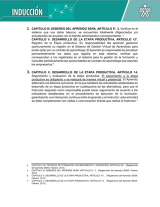 2. CAPITULO III. DEBERES DEL APRENDIZ SENA. ARTÍCULO 9°. 3. Verificar en el
sistema que sus datos básicos, se encuentren totalmente diligenciados y/o
actualizarlos de acuerdo con el trámite administrativo correspondiente. 5
CAPITULO V. DESARROLLO DE LA ETAPA PRODUCTIVA. ARTÍCULO 13°.
Registro de la Etapa productiva. Es responsabilidad del aprendiz gestionar
oportunamente su registro en el Sistema de Gestión Virtual de Aprendices para
poder optar por un contrato de aprendizaje; El Aprendiz es responsable de actualizar
permanentemente los datos que registre en este sistema, verificar que
correspondan a los registrados en el sistema para la gestión de la formación y
consultar periódicamente las oportunidades de contrato de aprendizaje que reportan
los empresarios.6
3. CAPITULO V. DESARROLLO DE LA ETAPA PRODUCTIVA. ARTÍCULO 14.
Seguimiento y evaluación de la etapa productiva. El seguimiento a la etapa
productiva es obligatorio y se realizará de manera virtual y presencial. El Aprendiz
elaborará una bitácora quincenal, en la que señalará las actividades adelantadas en
desarrollo de su etapa productiva en cualesquiera de las alternativas, para que el
Instructor asignado como responsable pueda hacer seguimiento de acuerdo a los
indicadores establecidos en el procedimiento de ejecución de la formación,
garantizando una interacción continua entre el aprendiz y el instructor; esta actividad
se debe complementar con visitas o comunicación directa que realice el instructor.7
4. CAPITULO VII. PROCESO DE FORMACION, INCUMPLIMIENTO Y DESERCIÓN. ARTICULO 22. . (Reglamento
del Aprendiz SENA, Febrero 2012)
5. CAPITULO III. DEBERES DEL APRENDIZ SENA. ARTÍCULO 9°. 3.. (Reglamento del Aprendiz SENA, Febrero
2012)
6. CAPITULO V. DESARROLLO DE LA ETAPA PRODUCTIVA. ARTÍCULO 13°. . (Reglamento del Aprendiz SENA,
Febrero 2012)
7. CAPITULO V. DESARROLLO DE LA ETAPA PRODUCTIVA. ARTÍCULO 14. . (Reglamento del Aprendiz SENA,
Febrero 2012)
 