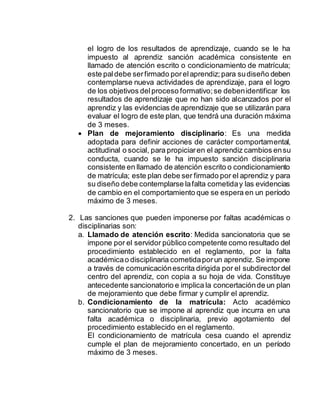 el logro de los resultados de aprendizaje, cuando se le ha
impuesto al aprendiz sanción académica consistente en
llamado de atención escrito o condicionamiento de matrícula;
este paldebe serfirmado porelaprendiz;para sudiseño deben
contemplarse nueva actividades de aprendizaje, para el logro
de los objetivos delproceso formativo;se debenidentificar los
resultados de aprendizaje que no han sido alcanzados por el
aprendiz y las evidencias de aprendizaje que se utilizarán para
evaluar el logro de este plan, que tendrá una duración máxima
de 3 meses.
 Plan de mejoramiento disciplinario: Es una medida
adoptada para definir acciones de carácter comportamental,
actitudinal o social, para propiciaren el aprendiz cambios ensu
conducta, cuando se le ha impuesto sanción disciplinaria
consistente en llamado de atención escrito o condicionamiento
de matrícula; este plan debe ser firmado por el aprendiz y para
su diseño debe contemplarse lafalta cometiday las evidencias
de cambio en el comportamiento que se espera en un período
máximo de 3 meses.
2. Las sanciones que pueden imponerse por faltas académicas o
disciplinarias son:
a. Llamado de atención escrito: Medida sancionatoria que se
impone por el servidor público competente como resultado del
procedimiento establecido en el reglamento, por la falta
académicao disciplinaria cometidaporun aprendiz. Se impone
a través de comunicaciónescrita dirigida por el subdirectordel
centro del aprendiz, con copia a su hoja de vida. Constituye
antecedente sancionatorio e implica la concertaciónde un plan
de mejoramiento que debe firmar y cumplir el aprendiz.
b. Condicionamiento de la matrícula: Acto académico
sancionatorio que se impone al aprendiz que incurra en una
falta académica o disciplinaria, previo agotamiento del
procedimiento establecido en el reglamento.
El condicionamiento de matrícula cesa cuando el aprendiz
cumple el plan de mejoramiento concertado, en un período
máximo de 3 meses.
 