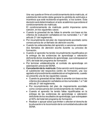 Una vez quede en firme el condicionamiento de la matrícula, el
subdirector del centro debe generar la pérdida de estímulos e
incentivos que esté recibiendo el aprendiz, si los tuviere. Esta
decisiónserá determinadaen el acto académico que ordene el
condicionamiento de matrícula.
El condicionamiento de matrícula podrá imponerse como
sanción, en los siguientes casos:
 Cuando la gravedad de las faltas lo amerite con base en los
criterios de evaluación señalados en los numerales 1 a 7 del
artículo 21 del reglamento.
 Por incumplimiento del plan de mejoramiento acordado como
consecuencia de un llamado de atención escrito.
 Cuando los antecedentes del aprendiz a sancionar evidencien
dos llamados de atención escrito durante su proceso de
formación.
 Cuando el aprendiz ha tenido incumplimiento injustificados en
la entrega de las evidencias de aprendizaje o valoración
deficiente de los resultados de aprendizaje, que sobrepasenel
30% del total del programa de formación.
 Por terminar unilateralmente el contrato de aprendizaje sin
autorización previa del SENA.
c. Cancelaciónde la matrícula:Esta sanción será impuestapor
el subdirector del respectivo centro de formación, una vez
agotado elprocedimiento establecidoenelreglamento,cuando
se presente una de las siguientes causas.
 Cuando la gravedad de las faltas lo amerite con base en los
criterios de evaluación señalados enlos numerales 1 a 7 del
artículo 21 del reglamento.
 Por incumplimiento del plan de mejoramiento acordado
como consecuencia del condicionamiento de matrícula.
 Cuando el aprendiz ha tenido faltas injustificadas en la
entrega de las evidencias de aprendizaje o valoración
deficiente de los resultados de aprendizaje,que sobrepasen
el 50% del total del programa de formación.
 Realizar o apoyar actos que limiten o afecten el derecho de
la educacióno la locomociónde la comunidad educativa del
SENA.
 
