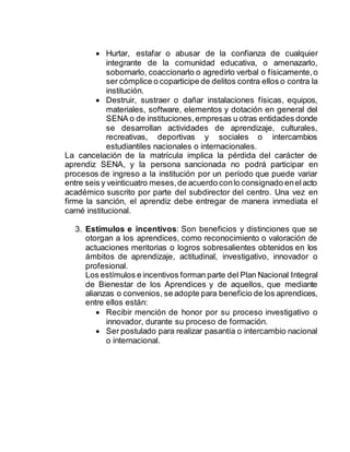  Hurtar, estafar o abusar de la confianza de cualquier
integrante de la comunidad educativa, o amenazarlo,
sobornarlo, coaccionarlo o agredirlo verbal o físicamente,o
ser cómplice o coparticipe de delitos contra ellos o contra la
institución.
 Destruir, sustraer o dañar instalaciones físicas, equipos,
materiales, software, elementos y dotación en general del
SENA o de instituciones,empresas u otras entidades donde
se desarrollan actividades de aprendizaje, culturales,
recreativas, deportivas y sociales o intercambios
estudiantiles nacionales o internacionales.
La cancelación de la matrícula implica la pérdida del carácter de
aprendiz SENA, y la persona sancionada no podrá participar en
procesos de ingreso a la institución por un período que puede variar
entre seis y veinticuatro meses,de acuerdo conlo consignado enelacto
académico suscrito por parte del subdirector del centro. Una vez en
firme la sanción, el aprendiz debe entregar de manera inmediata el
carné institucional.
3. Estímulos e incentivos: Son beneficios y distinciones que se
otorgan a los aprendices, como reconocimiento o valoración de
actuaciones meritorias o logros sobresalientes obtenidos en los
ámbitos de aprendizaje, actitudinal, investigativo, innovador o
profesional.
Los estímulos e incentivos forman parte del Plan Nacional Integral
de Bienestar de los Aprendices y de aquellos, que mediante
alianzas o convenios, se adopte para beneficio de los aprendices,
entre ellos están:
 Recibir mención de honor por su proceso investigativo o
innovador, durante su proceso de formación.
 Ser postulado para realizar pasantía o intercambio nacional
o internacional.
 