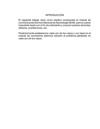 INTRODUCCIÓN
El siguiente trabajo tiene como objetivo comprender el manual de
convivencia del Servicio Nacional de Aprendizaje SENA, para lo cual es
importante leerlo con el fin de entenderlo y conocernuestros derechos,
deberes, prohibiciones, etc.
Posteriormente analizaremos cada uno de los casos y con base en el
manual de convivencia daremos solución al problema planteado en
cada uno de los casos.
 