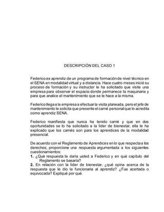 DESCRIPCIÓN DEL CASO 1
Federico es aprendiz de un programa de formaciónde nivel técnico en
el SENA en modalidad virtual y a distancia. Hace cuatro meses inició su
proceso de formación y su instructor le ha solicitado que visite una
empresa para observar el espacio donde permanece la maquinaria y
para que analice el mantenimiento que se le hace a la misma.
Federico llegaa la empresaa efectuarla visita planeada, pero el jefe de
mantenimiento le solicita que presente elcarné personalque lo acredita
como aprendiz SENA.
Federico manifiesta que nunca ha tenido carné y que en dos
oportunidades se lo ha solicitado a la líder de bienestar, ella le ha
explicado que los carnés son para los aprendices de la modalidad
presencial.
De acuerdo con el Reglamento de Aprendices enlo que respectaa los
derechos, proporcione una respuesta argumentada a los siguientes
cuestionamientos:
1. ¿Qué respuesta la daría usted a Federico y en qué capítulo del
Reglamento se basaría?
2. En relación con la líder de bienestar, ¿qué opina acerca de la
respuesta que le dio la funcionaria al aprendiz? ¿Fue acertada o
equivocada? Expliqué por qué.
 