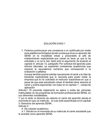 SOLUCIÓN CASO 1
1. Federico podría sacar una constancia o un certificado por medio
de la plataforma Sofíaplus donde constaque él es un aprendiz del
SENA en la modalidad virtual y presentarlo al jefe de
mantenimiento explicándole que carnet no tiene ya que lo ha
solicitado y no se lo han dado esto lo argumento de acuerdo al
capítulo 6: artículo 12, parágrafo: Por solicitud del aprendiz para
efectos laborales, se expedirán constancias académicas que
exprese la equivalencia numérica que corresponda a la
evaluación cualitativa.
Aunque también podría solicitar nuevamente el carné a la líder de
bienestar explicándole que lo necesita para poder visitar la
empresa que le ha solicitado el instructor basándose en que a
pesar de que este estudiando virtual él también tiene derecho al
carné y podría argumentar con base en el capítulo 1 : campo de
aplicación
Articulo1: El presente reglamento se aplica a todas las personas
matriculadas en los programas de formación profesional del SENA, en
sus diferentes modalidades.
Y por lo tanto el derecho de obtener el carné del aprendiz desde el
momento en que se matriculo, el cual está especificado en el capítulo
2: Derechos del aprendiz SENA.
Articulo 2:
A. De carácter académico
a 1. Recibir en el momento de su matrícula el carné estudiantil que
lo acredite como aprendiz SENA.
 
