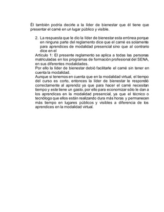 Él también podría decirle a la líder de bienestar que él tiene que
presentar el carné en un lugar público y visible.
2. La respuesta que le dio la líder de bienestar esta errónea porque
en ninguna parte del reglamento dice que el carné es solamente
para aprendices de modalidad presencial sino que al contrario
dice en el
Artículo 1: El presente reglamento se aplica a todas las personas
matriculadas en los programas de formación profesional del SENA,
en sus diferentes modalidades.
Por ello la líder de bienestar debió facilitarle el carné sin tener en
cuenta la modalidad.
Aunque si tenemos en cuenta que en la modalidad virtual, el tiempo
del curso es corto, entonces la líder de bienestar le respondió
correctamente al aprendiz ya que para hacer el carné necesitan
tiempo y este tiene un gasto, por ello para economizar sólo le dan a
los aprendices en la modalidad presencial, ya que el técnico o
tecnólogo que ellos están realizando dura más horas y permanecen
más tiempo en lugares públicos y visibles a diferencia de los
aprendices en la modalidad virtual.
 