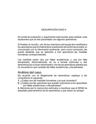 DESCRIPCIÓN CASO 4
El comité de evaluación y seguimiento está reunido para analizar unas
situaciones que se han presentado con algunos aprendices.
Al finalizar la reunión, uno de los miembros del equipo les manifiesta a
los aprendices que formalmente el subdirectordelcentro les enviará un
comunicado con la información pertinente, pero como conclusión, les
puede adelantar que se aplicarán a tres aprendices las medidas
formativas correspondientes.
Las medidas serán: dos por faltas académicas, y una por falta
disciplinaria. Adicionalmente, se va a brindar estímulos a dos
aprendices porsubuen desempeño.Uno de los aprendices planteaque
no recuerda en qué consiste las faltas académicas y disciplinarias.
Análisis del caso
De acuerdo con el Reglamento de Aprendices, explique a los
compañeros lo siguiente:
1. ¿Cuáles son las medidas formativas y en qué consisten?
2. ¿Cuáles son las sanciones que pueden imponerse a los aprendices
por faltas académicas o disciplinarias?
3. Mencione por lo menos dos estímulos o incentivos que el SENA ha
adoptado para beneficio de los aprendices y qué casos se otorgan
 