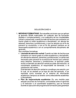 SOLUCIÓN CASO 4
1. MEDIDAS FORMATIVAS: Son aquellas acciones que se aplican
al aprendiz SENA matriculado en cualquier tipo de formación
(titulada o complementaria), y en cualquiera de sus modalidades
(virtual o presencial),cuando se trate de hechos que contraríen en
menor grado el orden académico o disciplinario, sin afectar los
deberes, derechos y prohibiciones, o que se adopta con el fin de
prevenir su ocurrencia, o con el fin de generar cambios en el
desempeño académico o en el comportamiento disciplinario del
aprendiz.
Son medidas formativas:
 Llamado de atención verbal:Cuando se trate de hechos que
contraríen en menor grado el orden académico y disciplinario,
sin afectarlos deberes,derechos yprohibiciones,o cuando sea
necesario para prevenir la ocurrencia de hechos que vulneren
esos deberes, derechos y prohibiciones, el aprendiz podrá
recibir un llamado de atención verbal porparte delinstructor, el
coordinador académico, el responsable de bienestar, o el
subdirector del centro.
Este llamado de atención verbal no constituye una sanción, por
lo cual, no se anotará en la hoja de vida del aprendiz, ni se
reportará como novedad en el sistema de información
académica; tampoco se tendrá como antecedente académico
o disciplinario.
 Plan de mejoramiento académico: Es una medida para
adoptar acciones de formación, concertadas entre el aprendiz
y el instructor o el coordinador académico, que se formula
durante la ejecucióndelprogramade formación para garantizar
 