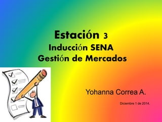 Estación 3
Inducción SENA
Gestión de Mercados
Yohanna Correa A.
Diciembre 1 de 2014.
 