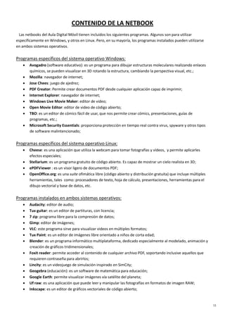 11
CONTENIDO DE LA NETBOOK
Las netbooks del Aula Digital Móvil tienen incluidos los siguientes programas. Algunos son para utilizar
específicamente en Windows, y otros en Linux. Pero, en su mayoría, los programas instalados pueden utilizarse
en ambos sistemas operativos.
Programas específicos del sistema operativo Windows:
• Avogadro (software educativo): es un programa para dibujar estructuras moleculares realizando enlaces
químicos, se pueden visualizar en 3D rotando la estructura, cambiando la perspectiva visual, etc.;
• Mozilla: navegador de internet;
• Jose Chees: juego de ajedrez;
• PDF Creator: Permite crear documentos PDF desde cualquier aplicación capaz de imprimir;
• Internet Explorer: navegador de internet;
• Windows Live Movie Maker: editor de video;
• Open Movie Editor: editor de video de código abierto;
• TBO: es un editor de cómics fácil de usar, que nos permite crear cómics, presentaciones, guías de
programas, etc.;
• Microsoft Security Essentials: proporciona protección en tiempo real contra virus, spyware y otros tipos
de software malintencionado;
Programas específicos del sistema operativo Linux:
• Cheese: es una aplicación que utiliza la webcam para tomar fotografías y vídeos, y permite aplicarles
efectos especiales;
• Stellarium: es un programa gratuito de código abierto. Es capaz de mostrar un cielo realista en 3D;
• ePDFViewer : es un visor ligero de documentos PDF;
• OpenOffice.org: es una suite ofimática libre (código abierto y distribución gratuita) que incluye múltiples
herramientas, tales como: procesadores de texto, hoja de cálculo, presentaciones, herramientas para el
dibujo vectorial y base de datos, etc.
Programas instalados en ambos sistemas operativos:
• Audacity: editor de audio;
• Tux guitar: es un editor de partituras, con licencia;
• 7 zip: programa libre para la compresión de datos;
• Gimp: editor de imágenes;
• VLC: este programa sirve para visualizar videos en múltiples formatos;
• Tux Paint: es un editor de imágenes libre orientado a niños de corta edad;
• Blender: es un programa informático multiplataforma, dedicado especialmente al modelado, animación y
creación de gráficos tridimensionales;
• Foxit reader: permite acceder al contenido de cualquier archivo PDF, soportando inclusive aquellos que
requieren contraseña para abrirlos;
• Lincity: es un videojuego de simulación inspirado en SimCity;
• Geogebra (educación): es un software de matemática para educación;
• Google Earth: permite visualizar imágenes vía satélite del planeta;
• Uf raw: es una aplicación que puede leer y manipular las fotografías en formatos de imagen RAW;
• Inkscape: es un editor de gráficos vectoriales de código abierto;
 