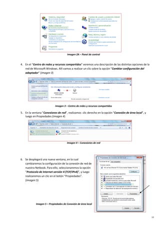 13
Imagen 2A – Panel de control
4. En el “Centro de redes y recursos compartidos” veremos una descripción de las distintas opciones de la
red de Microsoft Windows. Allí vamos a realizar un clic sobre la opción “Cambiar configuración del
adaptador” (Imagen 3)
Imagen 3 – Centro de redes y recursos compartidos
5. En la ventana “Conexiones de red”, realizamos clic derecho en la opción “Conexión de área local”, y
luego en Propiedades (Imagen 4)
Imagen 4 – Conexiones de red
6. Se desplegará una nueva ventana, en la cual
cambiaremos la configuración de la conexión de red de
nuestra Netbook. Para ello, seleccionaremos la opción
“Protocolo de Internet versión 4 (TCP/IPv4)”, y luego
realizaremos un clic en el botón “Propiedades”.
(Imagen 5)
Imagen 5 – Propiedades de Conexión de área local
 