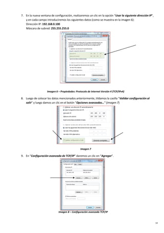 14
7. En la nueva ventana de configuración, realizaremos un clic en la opción “Usar la siguiente dirección IP”,
y en cada campo introduciremos los siguientes datos (como se muestra en la imagen 6):
Dirección IP: 192.168.0.100
Máscara de subred: 255.255.255.0
Imagen 6 – Propiedades: Protocolo de Internet Versión 4 (TCP/IPv4)
8. Luego de colocar los datos mencionados anteriormente, tildamos la casilla “Validar configuración al
salir” y luego damos un clic en el botón “Opciones avanzadas…” (Imagen 7)
Imagen 7
9. En “Configuración avanzada de TCP/IP” daremos un clic en “Agregar”.
Imagen 8 – Configuración avanzada TCP/IP
 