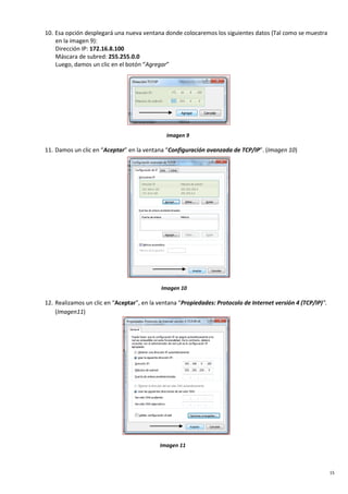 15
10. Esa opción desplegará una nueva ventana donde colocaremos los siguientes datos (Tal como se muestra
en la imagen 9):
Dirección IP: 172.16.8.100
Máscara de subred: 255.255.0.0
Luego, damos un clic en el botón “Agregar”
Imagen 9
11. Damos un clic en “Aceptar” en la ventana “Configuración avanzada de TCP/IP”. (Imagen 10)
Imagen 10
12. Realizamos un clic en “Aceptar”, en la ventana “Propiedades: Protocolo de Internet versión 4 (TCP/IP)”.
(Imagen11)
Imagen 11
 