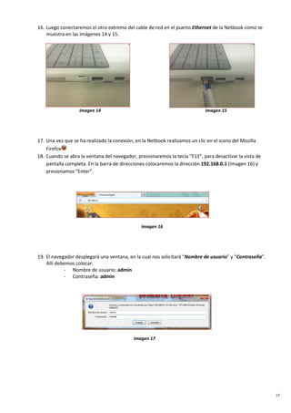 17
16. Luego conectaremos el otro extremo del cable de red en el puerto Ethernet de la Netbook como se
muestra en las imágenes 14 y 15.
Imagen 14 Imagen 15
17. Una vez que se ha realizado la conexión, en la Netbook realizamos un clic en el icono del Mozilla
Firefox
18. Cuando se abra la ventana del navegador, presionaremos la tecla “F11”, para desactivar la vista de
pantalla completa. En la barra de direcciones colocaremos la dirección 192.168.0.1 (Imagen 16) y
presionamos “Enter”.
Imagen 16
19. El navegador desplegará una ventana, en la cual nos solicitará “Nombre de usuario” y “Contraseña”.
Allí debemos colocar:
- Nombre de usuario: admin
- Contraseña: admin
Imagen 17
 