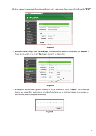 18
20. Una vez que ingresamos en la configuración del router inalámbrico, hacemos un clic en la opción “DHCP”
Imagen 18
21. En la pantalla de configuración DHCP Settings, realizamos un clic en el círculo de la opción “Disable” y
luego damos un clic en el botón “Save”, para aplicar la configuración.
Imagen 19
22. El navegador desplegará la siguiente ventana, en la cual daremos un clic en “Aceptar”. (Dicho mensaje
explica que los cambios realizados no tomarán efecto hasta que se reinicie el equipo, sin embargo, no
realizaremos esta acción por el momento).
Imagen 20
 