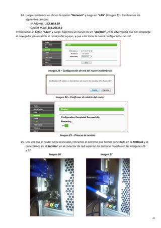 20
24. Luego realizamos un clic en la opción “Network” y luego en “LAN” (Imagen 23). Cambiamos los
siguientes campos:
- IP Address: 172.16.8.50
- Subnet Mask: 255.255.0.0
Presionamos el botón “Save” y luego, hacemos un nuevo clic en “Aceptar”, en la advertencia que nos despliega
el navegador para realizar el reinicio del equipo, y que este tome la nueva configuración de red.
Imagen 23 – Configuración de red del router inalámbrico
Imagen 24 – Confirmar el reinicio del router
Imagen 25 – Proceso de reinicio
25. Una vez que el router se ha reiniciado, retiramos el extremo que hemos conectado en la Netbook y lo
conectamos en el Servidor, en el conector de red superior, tal como se muestra en las imágenes 26
y 27.
Imagen 26 Imagen 27
 
