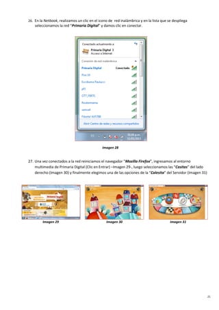 21
26. En la Netbook, realizamos un clic en el icono de red inalámbrica y en la lista que se despliega
seleccionamos la red “Primaria Digital” y damos clic en conectar.
Imagen 28
27. Una vez conectados a la red reiniciamos el navegador “Mozilla Firefox”, ingresamos al entorno
multimedia de Primaria Digital (Clic en Entrar) –Imagen 29-, luego seleccionamos las “Casitas” del lado
derecho (Imagen 30) y finalmente elegimos una de las opciones de la “Calesita” del Servidor (Imagen 31)
Imagen 29 Imagen 30 Imagen 31
 