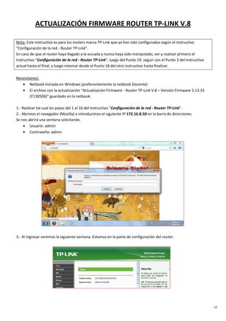 22
ACTUALIZACIÓN FIRMWARE ROUTER TP-LINK V.8
Nota: Este instructivo es para los routers marca TP-Link que ya han sido configurados según el instructivo
“Configuración de la red - Router TP-Link”.
En caso de que el router haya llegado a la escuela y nunca haya sido manipulado, ver y realizar primero el
Instructivo “Configuración de la red - Router TP-Link”, luego del Punto 19, seguir con el Punto 3 del instructivo
actual hasta el final; y luego retomar desde el Punto 18 del otro instructivo hasta finalizar.
Necesitamos:
• Netbook Iniciada en Windows (preferentemente la netbook Docente)
• El archivo con la actualización “Actualización Firmware - Router TP-Link V.8 – Versión Firmware 3.13.33
(F130506)” guardado en la netbook.
1.- Realizar tal cual los pasos del 1 al 16 del Instructivo “Configuración de la red - Router TP-Link”.
2.- Abrimos el navegador (Mozilla) e introducimos el siguiente IP 172.16.8.50 en la barra de direcciones.
Se nos abrirá una ventana solicitando.
• Usuario: admin
• Contraseña: admin
3.- Al ingresar veremos la siguiente ventana. Estamos en la parte de configuración del router.
 