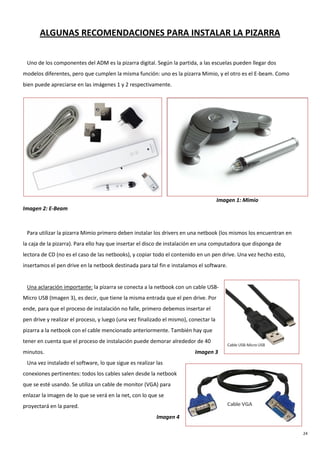 24
ALGUNAS RECOMENDACIONES PARA INSTALAR LA PIZARRA
Uno de los componentes del ADM es la pizarra digital. Según la partida, a las escuelas pueden llegar dos
modelos diferentes, pero que cumplen la misma función: uno es la pizarra Mimio, y el otro es el E-beam. Como
bien puede apreciarse en las imágenes 1 y 2 respectivamente.
Imagen 1: Mimio
Imagen 2: E-Beam
Para utilizar la pizarra Mimio primero deben instalar los drivers en una netbook (los mismos los encuentran en
la caja de la pizarra). Para ello hay que insertar el disco de instalación en una computadora que disponga de
lectora de CD (no es el caso de las netbooks), y copiar todo el contenido en un pen drive. Una vez hecho esto,
insertamos el pen drive en la netbook destinada para tal fin e instalamos el software.
Una aclaración importante: la pizarra se conecta a la netbook con un cable USB-
Micro USB (Imagen 3), es decir, que tiene la misma entrada que el pen drive. Por
ende, para que el proceso de instalación no falle, primero debemos insertar el
pen drive y realizar el proceso, y luego (una vez finalizado el mismo), conectar la
pizarra a la netbook con el cable mencionado anteriormente. También hay que
tener en cuenta que el proceso de instalación puede demorar alrededor de 40
minutos. Imagen 3
Una vez instalado el software, lo que sigue es realizar las
conexiones pertinentes: todos los cables salen desde la netbook
que se esté usando. Se utiliza un cable de monitor (VGA) para
enlazar la imagen de lo que se verá en la net, con lo que se
proyectará en la pared.
Imagen 4
 