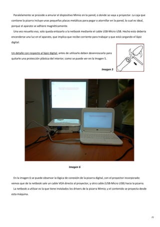 25
Paralelamente se procede a amurar el dispositivo Mimio en la pared, o donde se vaya a proyectar. La caja que
contiene la pizarra incluye unas pequeñas placas metálicas para pegar o atornillar en la pared, lo cual es ideal,
porque el aparato se adhiere magnéticamente.
Una vez resuelto eso, solo queda enlazarlo a la netbook mediante el cable USB-Micro USB. Hecho esto debería
encenderse una luz en el aparato, que implica que recibe corriente para trabajar y que está cargando el lápiz
digital.
Un detalle con respecto al lápiz digital: antes de utilizarlo deben desenroscarlo para
quitarle una protección plástica del interior; como se puede ver en la Imagen 5.
Imagen 5
Imagen 6
En la imagen 6 se puede observar la lógica de conexión de la pizarra digital, con el proyector incorporado:
vemos que de la netbook sale un cable VGA directo al proyector, y otro cable (USB-Micro USB) hacia la pizarra.
La netbook a utilizar es la que tiene instalados los drivers de la pizarra Mimio; y el contenido se proyecta desde
esta máquina.
 