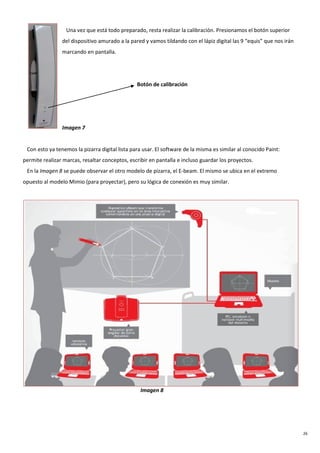 26
Una vez que está todo preparado, resta realizar la calibración. Presionamos el botón superior
del dispositivo amurado a la pared y vamos tildando con el lápiz digital las 9 “equis” que nos irán
marcando en pantalla.
Botón de calibración
Imagen 7
Con esto ya tenemos la pizarra digital lista para usar. El software de la misma es similar al conocido Paint:
permite realizar marcas, resaltar conceptos, escribir en pantalla e incluso guardar los proyectos.
En la Imagen 8 se puede observar el otro modelo de pizarra, el E-beam. El mismo se ubica en el extremo
opuesto al modelo Mimio (para proyectar), pero su lógica de conexión es muy similar.
Imagen 8
 
