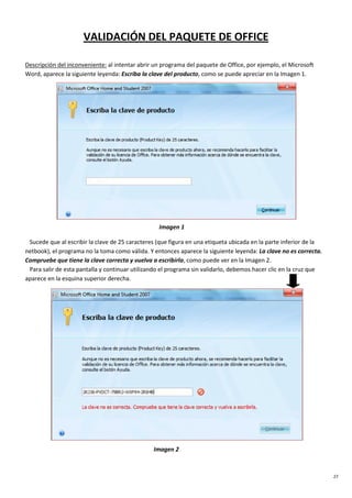 27
VALIDACIÓN DEL PAQUETE DE OFFICE
Descripción del inconveniente: al intentar abrir un programa del paquete de Office, por ejemplo, el Microsoft
Word, aparece la siguiente leyenda: Escriba la clave del producto, como se puede apreciar en la Imagen 1.
Imagen 1
Sucede que al escribir la clave de 25 caracteres (que figura en una etiqueta ubicada en la parte inferior de la
netbook), el programa no la toma como válida. Y entonces aparece la siguiente leyenda: La clave no es correcta.
Compruebe que tiene la clave correcta y vuelva a escribirla, como puede ver en la Imagen 2.
Para salir de esta pantalla y continuar utilizando el programa sin validarlo, debemos hacer clic en la cruz que
aparece en la esquina superior derecha.
Imagen 2
 