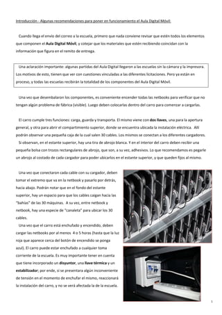 1
Introducción - Algunas recomendaciones para poner en funcionamiento el Aula Digital Móvil:
Cuando llega el envío del correo a la escuela, primero que nada conviene revisar que estén todos los elementos
que componen el Aula Digital Móvil, y cotejar que los materiales que estén recibiendo coincidan con la
información que figura en el remito de entrega.
Una aclaración importante: algunas partidas del Aula Digital llegaron a las escuelas sin la cámara y la impresora.
Los motivos de esto, tienen que ver con cuestiones vinculadas a las diferentes licitaciones. Pero ya están en
proceso, y todas las escuelas recibirán la totalidad de los componentes del Aula Digital Móvil.
Una vez que desembalaron los componentes, es conveniente encender todas las netbooks para verificar que no
tengan algún problema de fábrica (visible). Luego deben colocarlas dentro del carro para comenzar a cargarlas.
El carro cumple tres funciones: carga, guarda y transporta. El mismo viene con dos llaves, una para la apertura
general, y otra para abrir el compartimiento superior, donde se encuentra ubicada la instalación eléctrica. Allí
podrán observar una pequeña caja de la cual salen 30 cables. Los mismos se conectan a los diferentes cargadores.
Si observan, en el estante superior, hay una tira de abrojo blanca. Y en el interior del carro deben recibir una
pequeña bolsa con trozos rectangulares de abrojo, que son, a su vez, adhesivos. Lo que recomendamos es pegarle
un abrojo al costado de cada cargador para poder ubicarlos en el estante superior, y que queden fijos al mismo.
Una vez que conectaron cada cable con su cargador, deben
tomar el extremo que va en la netbook y pasarlo por detrás,
hacia abajo. Podrán notar que en el fondo del estante
superior, hay un espacio para que los cables caigan hacia las
“bahías” de las 30 máquinas. A su vez, entre netbook y
netbook, hay una especie de “canaleta” para ubicar los 30
cables.
Una vez que el carro está enchufado y encendido, deben
cargar las netbooks por al menos 4 o 5 horas (hasta que la luz
roja que aparece cerca del botón de encendido se ponga
azul). El carro puede estar enchufado a cualquier toma
corriente de la escuela. Es muy importante tener en cuenta
que tiene incorporado un disyuntor, una llave térmica y un
estabilizador; por ende, si se presentara algún inconveniente
de tensión en el momento de enchufar el mismo, reaccionará
la instalación del carro, y no se verá afectada la de la escuela.
 