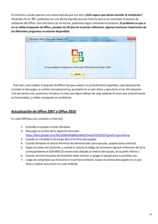 28
Es entonces cuando aparece una nueva leyenda que nos dice: ¿Está seguro que desea cancelar la instalación?
Haciendo clic en “Sí”, podremos ver una última leyenda que nos informa que se ha cancelado el proceso de
validación del Office. Con sólo hacer clic en Cerrar, podremos seguir utilizando el producto. El problema es que si
no se valida el paquete de Office, pasados los 30 días de la primer utilización, algunas funciones importantes de
los diferentes programas no estarán disponibles.
Pues bien, para validar el paquete de Office hay que realizar un procedimiento específico, que básicamente
consiste en descargar un archivo (actualizaciones), guardarlo en un pen drive, y ejecutarlo en las 30 máquinas.
Una vez hecho esto, podremos introducir la clave que figura debajo de cada netbook (la clave que anteriormente
no funcionaba), y validar el paquete sin problemas.
Actualización de Office 2007 a Office 2010
En cada CDRClass (con conexión a Internet)
1. Encender el equipo e iniciar Windows
2. Descargar el archivo de la siguiente dirección:
https://docs.google.com/file/d/0B9tNQM6dsNDedThwcDJVOUFQYTg/edit?usp=sharing
3. Cuando se complete la descarga abra el archivo descargado
4. Cuando Windows le solicite Permisos de Administrador para ejecutar, aceptar dicha solicitud.
5. Seguir los pasos del asistente, y cuando le solicite el código de activación ingresar el Numero de Serie
correspondiente al COA MSIS (El mismo está ubicado al reverso del equipo, en la parte inferior )
6. Cuando termine los pasos del Asistente debe reiniciar o apagar el equipo para su próximo uso.
7. Luego de comprobar que funcionó en la primera netbook. Copiar el archivo descargado en un pen
drive y realizar esta acción en cada netbook.
 
