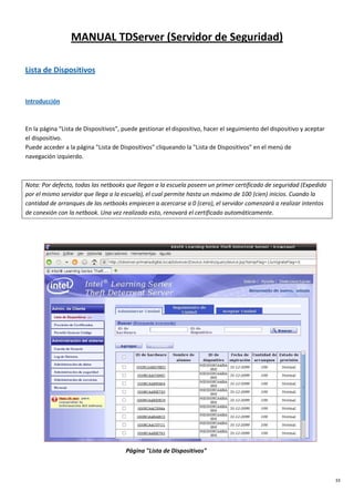 33
MANUAL TDServer (Servidor de Seguridad)
Lista de Dispositivos
Introducción
En la página “Lista de Dispositivos”, puede gestionar el dispositivo, hacer el seguimiento del dispositivo y aceptar
el dispositivo.
Puede acceder a la página "Lista de Dispositivos" cliqueando la "Lista de Dispositivos" en el menú de
navegación izquierdo.
Nota: Por defecto, todas las netbooks que llegan a la escuela poseen un primer certificado de seguridad (Expedido
por el mismo servidor que llega a la escuela), el cual permite hasta un máximo de 100 (cien) inicios. Cuando la
cantidad de arranques de las netbooks empiecen a acercarse a 0 (cero), el servidor comenzará a realizar intentos
de conexión con la netbook. Una vez realizado esto, renovará el certificado automáticamente.
Página "Lista de Dispositivos"
 