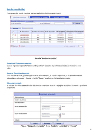 34
Administrar Unidad
En esta pestaña, puede visualizar, agregar y eliminar el dispositivo aceptado.
Pestaña "Administrar Unidad"
Visualizar el Dispositivo Aceptado
Cuando ingresa a la pestaña “Gestionar Dispositivo”, todos los dispositivos aceptados se mostrarán en la
tabla.
Buscar el Dispositivo Aceptado
En la sección “Buscar”, puede ingresar el “ID del Hardware”, el “ID del Dispositivo”, o las 2 condiciones de
búsqueda mencionadas, y cliquear el botón “Buscar” para buscar el dispositivo aceptado.
Búsqueda Avanzada
Al cliquear en “Búsqueda Avanzada” después de hacerlo en “Buscar”, la página “Búsqueda Avanzada” aparecerá
en pantalla.
Página "Búsqueda Avanzada" de la Pestaña "Administrar Unidad"
 