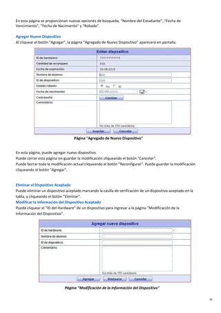 35
En esta página se proporcionan nuevas opciones de búsqueda, “Nombre del Estudiante”, “Fecha de
Vencimiento”, “Fecha de Nacimiento” y “Robado”.
Agregar Nuevo Dispositivo
Al cliquear el botón "Agregar", la página “Agregado de Nuevo Dispositivo” aparecerá en pantalla.
Página "Agregado de Nuevo Dispositivo"
En esta página, puede agregar nuevo dispositivo.
Puede cerrar esta página sin guardar la modificación cliqueando el botón “Cancelar”.
Puede borrar toda la modificación actual cliqueando el botón "Reconfigurar". Puede guardar la modificación
cliqueando el botón "Agregar".
Eliminar el Dispositivo Aceptado
Puede eliminar un dispositivo aceptado marcando la casilla de verificación de un dispositivo aceptado en la
tabla, y cliqueando el botón “Eliminar”.
Modificar la Información del Dispositivo Aceptado
Puede cliquear el “ID del Hardware” de un dispositivo para ingresar a la página “Modificación de la
Información del Dispositivo”.
Página "Modificación de la Información del Dispositivo"
 