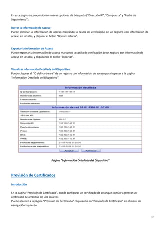 37
En esta página se proporcionan nuevas opciones de búsqueda (“Dirección IP”, “Compuerta” y “Fecha de
Seguimiento”).
Borrar la Información de Acceso
Puede eliminar la información de acceso marcando la casilla de verificación de un registro con información de
acceso en la tabla, y cliquear el botón “Borrar Historia”.
Exportar la Información de Acceso
Puede exportar la información de acceso marcando la casilla de verificación de un registro con información de
acceso en la tabla, y cliqueando el botón “Exportar”.
Visualizar Información Detallada del Dispositivo
Puede cliquear el “ID del Hardware” de un registro con información de acceso para ingresar a la página
“Información Detallada del Dispositivo”.
Página "Información Detallada del Dispositivo"
Provisión de Certificados
Introducción
En la página "Provisión de Certificado", puede configurar un certificado de arranque común y generar un
certificado de arranque de una sola vez.
Puede acceder a la página "Provisión de Certificado" cliqueando en "Provisión de Certificado" en el menú de
navegación izquierdo.
 