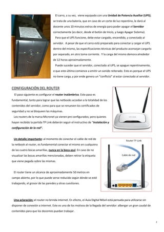 2
El carro, a su vez, viene equipado con una Unidad de Potencia Auxiliar (UPS);
se trata de una batería, que en caso de un corte de luz repentino, le dará al
docente unos 10 minutos extras de energía para poder apagar el Servidor
correctamente (es decir, desde el botón de Inicio, y luego Apagar Sistema).
Para que el UPS funcione, debe estar cargado, encendido, y conectado al
servidor. A pesar de que el carro está preparado para conectar y cargar el UPS
dentro del mismo, las especificaciones técnicas del producto aconsejan cargarlo
por separado, en otro toma corriente. Y la carga del mismo demora alrededor
de 12 horas aproximadamente.
Puede suceder que el servidor, conectado al UPS, se apague repentinamente,
o que este último comience a emitir un sonido reiterado. Esto es porque el UPS
no tiene carga, y por ende genera un “conflicto” al estar conectado al servidor.
CONFIGURACIÓN DEL ROUTER
El paso siguiente es configurar el router inalámbrico. Este paso es
fundamental, tanto para lograr que las netbooks accedan a la totalidad de los
contenidos del servidor, como para que se renueven los certificados de
seguridad y no se bloqueen las máquinas.
Los routers de la marca Micronet ya vienen pre configurados; pero quienes
hayan recibido la partida TP Link deberán seguir el instructivo de “Instalación y
configuración de la red“.
Un detalle importante: al momento de conectar el cable de red de
la netbook al router, es fundamental conectar el mismo en cualquiera
de las cuatro bocas amarillas, nunca en la boca azul. En caso de no
visualizar las bocas amarillas mencionadas, deben retirar la etiqueta
que viene pegada sobre las mismas.
El router tiene un alcance de aproximadamente 50 metros en
campo abierto, por lo que puede verse reducido según dónde se esté
trabajando, el grosor de las paredes y otras cuestiones.
Una aclaración: el router no brinda internet. En efecto, el Aula Digital Móvil está pensada para utilizarse sin
disponer de conexión a internet. Este es uno de los motivos de la llegada del servidor: albergar un gran caudal de
contenidos para que los docentes puedan trabajar.
 
