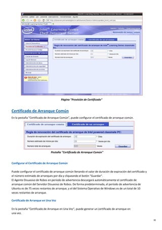 38
Página "Provisión de Certificado"
Certificado de Arranque Común
En la pestaña "Certificado de Arranque Común", puede configurar el certificado de arranque común.
Pestaña "Certificado de Arranque Común"
Configurar el Certificado de Arranque Común
Puede configurar el certificado de arranque común llenando el valor de duración de expiración del certificado y
el número estimado de arranques por día y cliqueando el botón "Guardar".
El Agente Disuasivo de Robos en período de advertencia descargará automáticamente el certificado de
arranque común del Servidor Disuasivo de Robos. De forma predeterminada, el período de advertencia de
Ubuntu es de 75 veces restantes de arranque, y el del Sistema Operativo de Windows es de un total de 10
veces restantes de arranque.
Certificado de Arranque en Una Vez
En la pestaña "Certificado de Arranque en Una Vez", puede generar un certificado de arranque en
una vez.
 