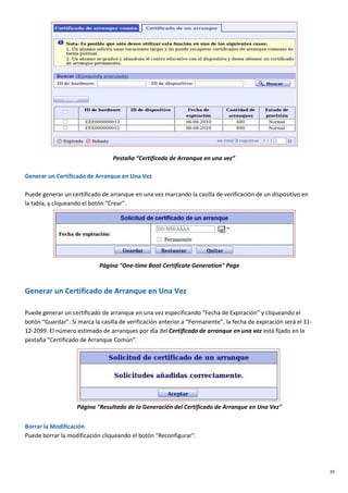 39
Pestaña “Certificado de Arranque en una vez”
Generar un Certificado de Arranque en Una Vez
Puede generar un certificado de arranque en una vez marcando la casilla de verificación de un dispositivo en
la tabla, y cliqueando el botón "Crear".
Página "One-time Boot Certificate Generation" Page
Generar un Certificado de Arranque en Una Vez
Puede generar un certificado de arranque en una vez especificando “Fecha de Expiración” y cliqueando el
botón “Guardar”. Si marca la casilla de verificación anterior a “Permanente”, la fecha de expiración será el 31-
12-2099. El número estimado de arranques por día del Certificado de arranque en una vez está fijado en la
pestaña “Certificado de Arranque Común”.
Página "Resultado de la Generación del Certificado de Arranque en Una Vez"
Borrar la Modificación
Puede borrar la modificación cliqueando el botón "Reconfigurar".
 