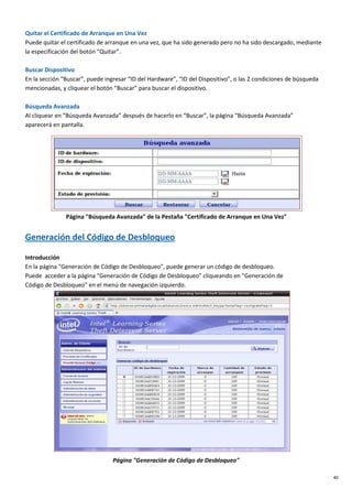 40
Quitar el Certificado de Arranque en Una Vez
Puede quitar el certificado de arranque en una vez, que ha sido generado pero no ha sido descargado, mediante
la especificación del botón “Quitar”.
Buscar Dispositivo
En la sección “Buscar”, puede ingresar “ID del Hardware”, “ID del Dispositivo”, o las 2 condiciones de búsqueda
mencionadas, y cliquear el botón “Buscar” para buscar el dispositivo.
Búsqueda Avanzada
Al cliquear en “Búsqueda Avanzada” después de hacerlo en “Buscar”, la página “Búsqueda Avanzada”
aparecerá en pantalla.
Página "Búsqueda Avanzada" de la Pestaña "Certificado de Arranque en Una Vez"
Generación del Código de Desbloqueo
Introducción
En la página "Generación de Código de Desbloqueo", puede generar un código de desbloqueo.
Puede acceder a la página "Generación de Código de Desbloqueo" cliqueando en "Generación de
Código de Desbloqueo" en el menú de navegación izquierdo.
Página "Generación de Código de Desbloqueo"
 