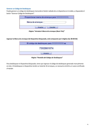 41
Generar un Código de Desbloqueo
Puede generar un código de desbloqueo marcando el botón radiado de un dispositivo en la tabla, y cliqueando el
botón “Generar Código de Desbloqueo”.
Página "Introducir Marca de arranque (Boot-Tick)"
Ingresar la Marca de arranque del dispositivo bloqueado, está compuesto por 6 dígitos (Ej: 00-00-03)
Página "Pantalla del Código de Desbloqueo"
Para desbloquear el dispositivo bloqueado, tiene que ingresar el código de desbloqueo generado manualmente
en éste. Al desbloquear el dispositivo tendrá un total de 10 arranques, es necesario emitirle un nuevo certificado
al equipo.
 