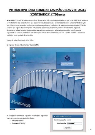 42
INSTRUCTIVO PARA REINICIAR LAS MÁQUINAS VIRTUALES
“CONTENIDOS” Y TDServer
Aclaración.- En caso de haber tenido algún desperfecto eléctrico que pudiera hacer que el servidor no se apagara
correctamente o si sospechamos que los servidores de seguridad o contenidos no están funcionando bien (y la
red lo hace correctamente), podemos reiniciar manualmente cualquiera de las dos máquinas virtuales (VM). En
caso de que alguna de las máquinas virtuales no estuviera funcionando, iremos directamente al paso 6.
Síntomas: si falla el servidor de seguridad, van a tener problemas a la hora de renovar los certificados de
seguridad. En caso de problemas con la máquina virtual de “Contenidos”, no van a poder acceder a las casitas
múltiples en la pantalla de selección.
Luego de haber ingresado al Servidor.
1. Ingresar desde el Escritorio a “AdminVM”.
2. Al ingresar veremos el siguiente cuadro para loguearse.
Ingresaremos con los siguientes datos.
• Usuario: admin
• Password: 5#t35j
 