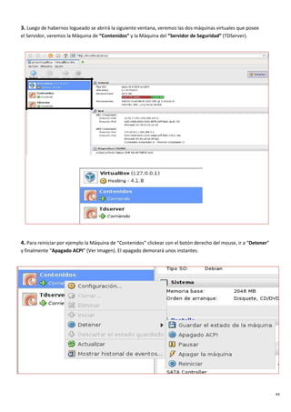 43
3. Luego de habernos logueado se abrirá la siguiente ventana, veremos las dos máquinas virtuales que posee
el Servidor, veremos la Máquina de “Contenidos” y la Máquina del “Servidor de Seguridad” (TDServer).
4. Para reiniciar por ejemplo la Máquina de “Contenidos” clickear con el botón derecho del mouse, ir a “Detener”
y finalmente “Apagado ACPI” (Ver Imagen). El apagado demorará unos instantes.
 
