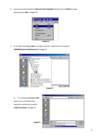 46
4.- Una vez que hemos abierto el Bloc de notas (notepad), hacemos clic en Archivo y luego
seleccionamos Abrir. (Imagen 4)
Imagen 4
5.- En el cuadro de diálogo Abrir, en el Disco Local (C:), ingresamos en la carpeta
WINDOWSsystem32driversetc. (Imagen 5)
Imagen 5
6.- En el campo desplegable Tipo,
hacer un clic en la flecha de la
izquierda y seleccionar la opción
Todos los archivos. (Imagen 6)
Imagen 6
 